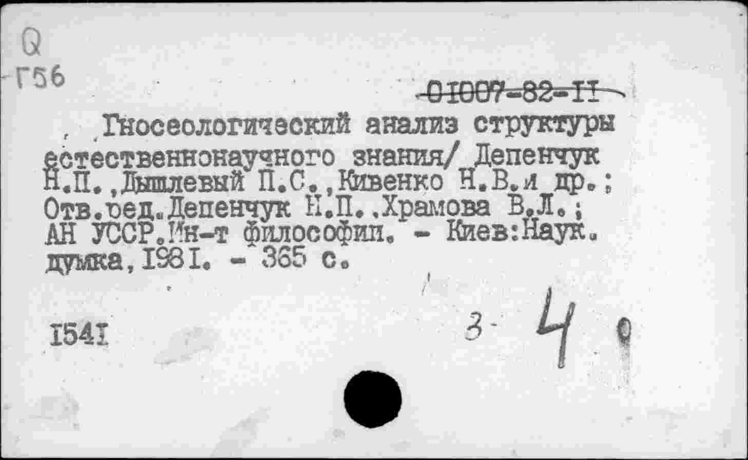 ﻿о Г56
П-ОТ7-82-П
, Гносеологический анализ структуры естественнонаучного знания/ Депенчук Н.п. .Дышлевый П.С. ,Кивенко И.В.и др.; Отв.вед. Депенчук Н.П. .Храмова В. Л.; АН УССР.Ин-т философии. - Киев:Наук. думка, 1981. - 355 с.
1541